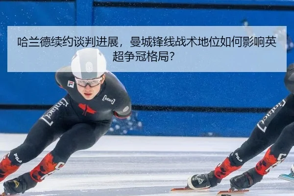 哈兰德续约谈判进展，曼城锋线战术地位如何影响英超争冠格局？