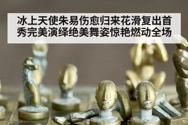 冰上天使朱易伤愈归来花滑复出首秀完美演绎绝美舞姿惊艳燃动全场